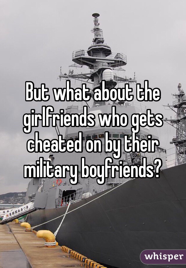 But what about the girlfriends who gets cheated on by their military boyfriends?