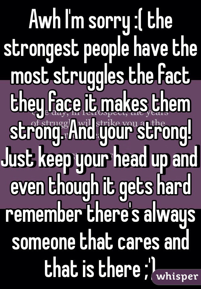 Awh I'm sorry :( the strongest people have the most struggles the fact they face it makes them strong. And your strong! Just keep your head up and even though it gets hard remember there's always someone that cares and that is there ;')