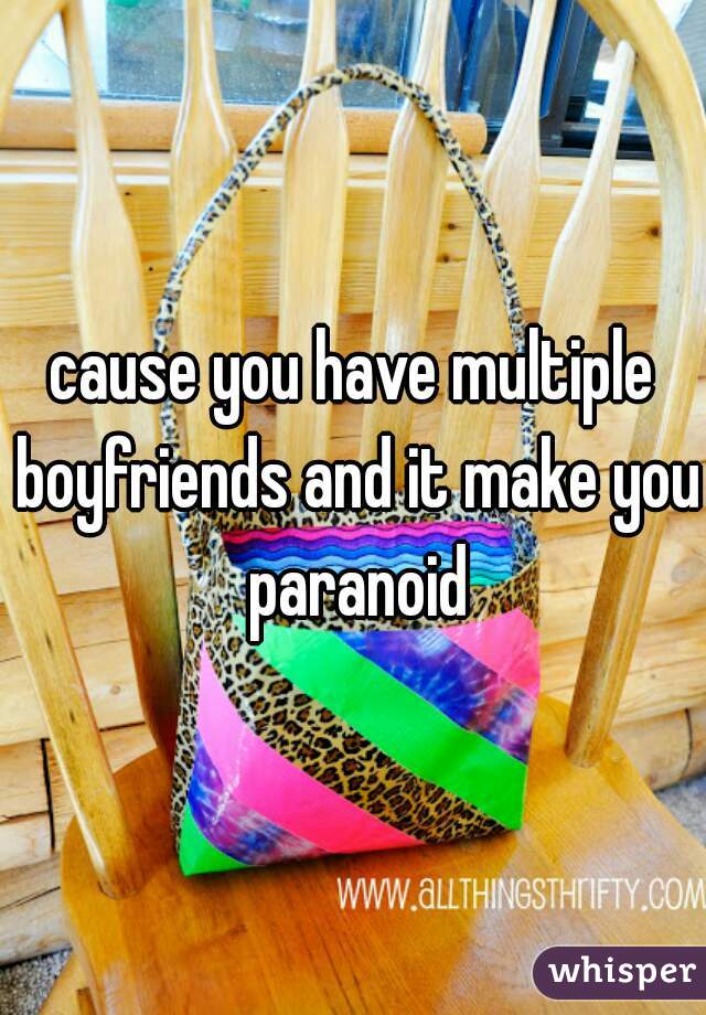 cause you have multiple boyfriends and it make you paranoid