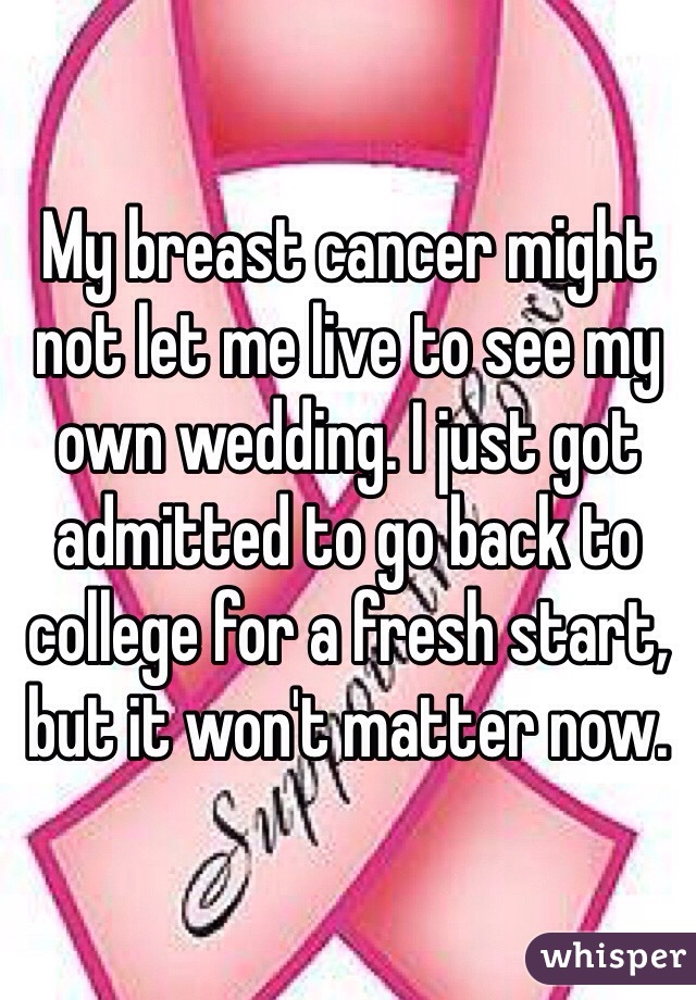 My breast cancer might not let me live to see my own wedding. I just got admitted to go back to college for a fresh start, but it won't matter now.