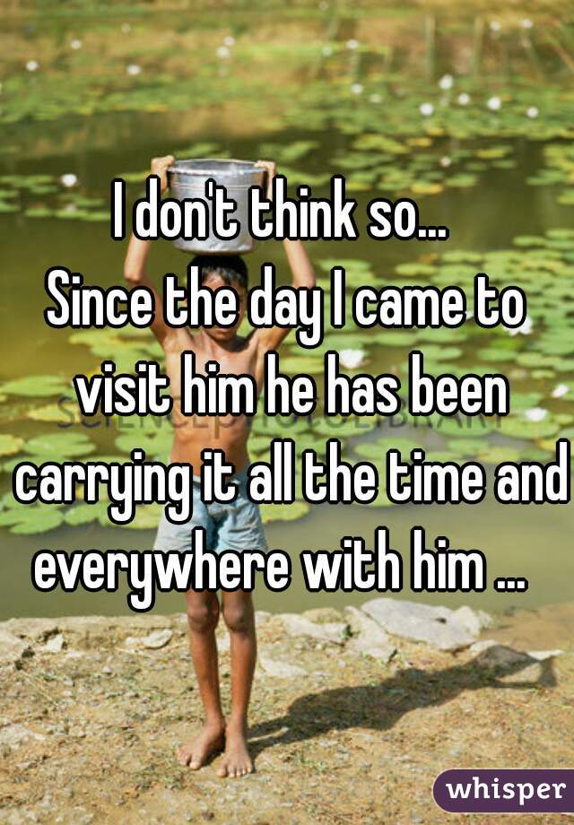 I don't think so... 
Since the day I came to visit him he has been carrying it all the time and everywhere with him ...  