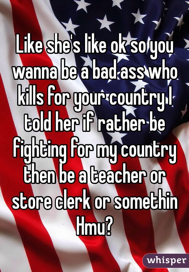 Like she's like ok so you wanna be a bad ass who kills for your country I told her if rather be fighting for my country then be a teacher or store clerk or somethin
Hmu?

