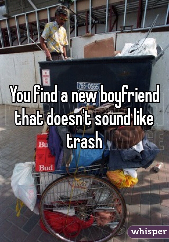 You find a new boyfriend that doesn't sound like trash