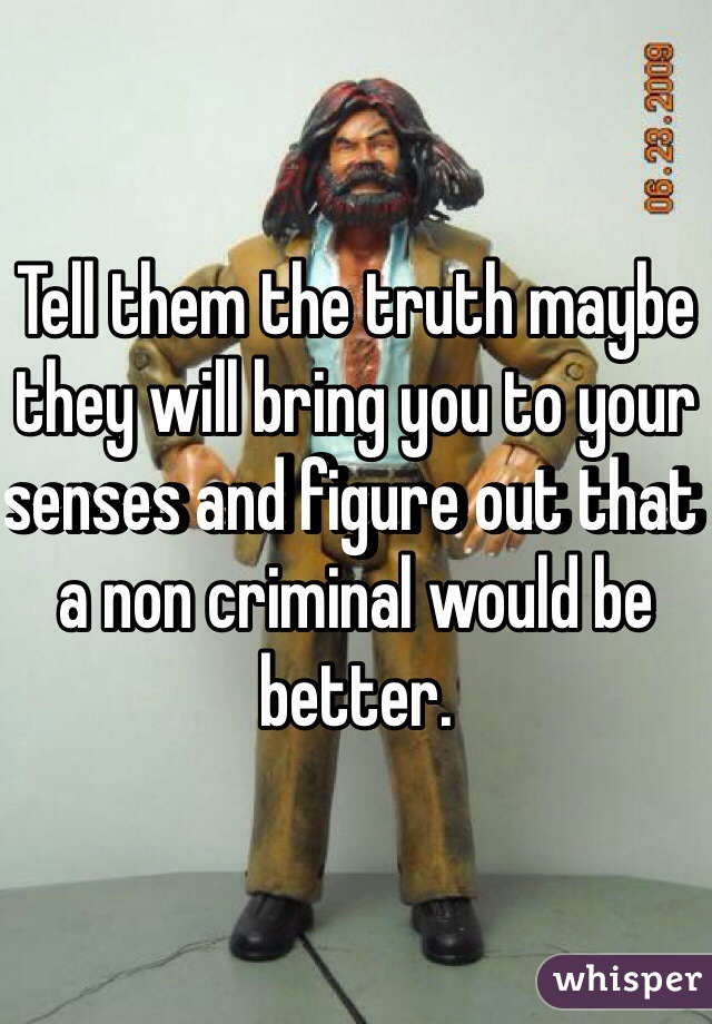 Tell them the truth maybe they will bring you to your senses and figure out that a non criminal would be better. 