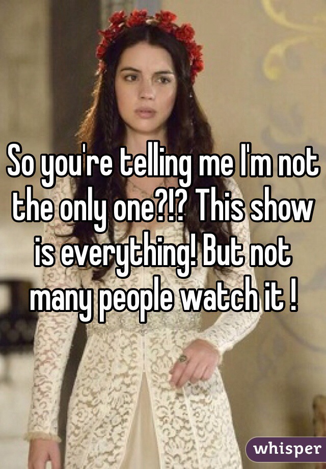 So you're telling me I'm not the only one?!? This show is everything! But not many people watch it !