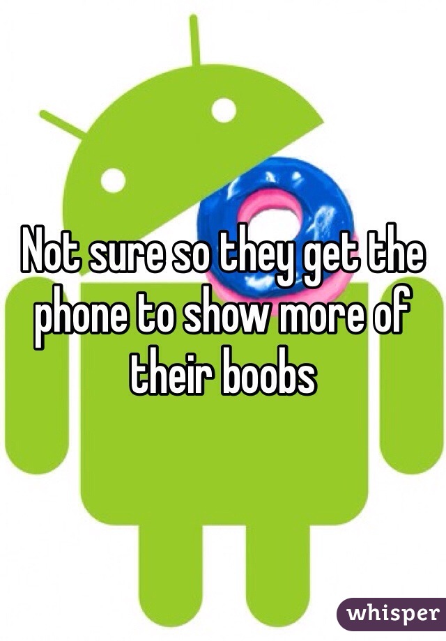 Not sure so they get the phone to show more of their boobs