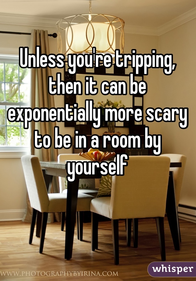 Unless you're tripping, then it can be exponentially more scary to be in a room by yourself