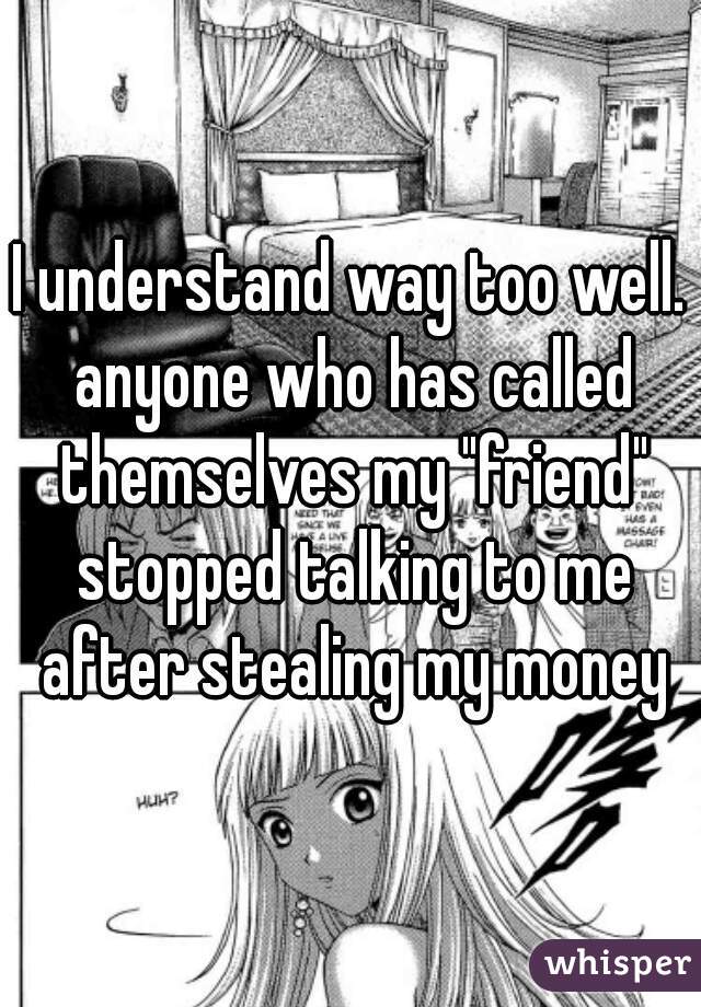 I understand way too well. anyone who has called themselves my "friend" stopped talking to me after stealing my money