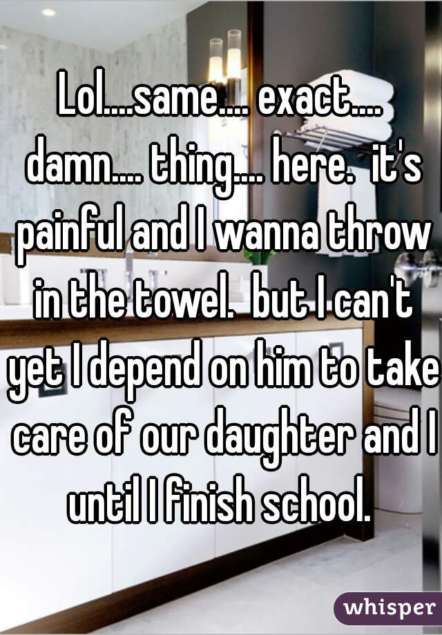 Lol....same.... exact.... damn.... thing.... here.  it's painful and I wanna throw in the towel.  but I can't yet I depend on him to take care of our daughter and I until I finish school. 
