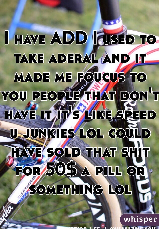 I have ADD I used to take aderal and it made me foucus to you people that don't have it it's like speed u junkies lol could have sold that shit for 50$ a pill or something lol