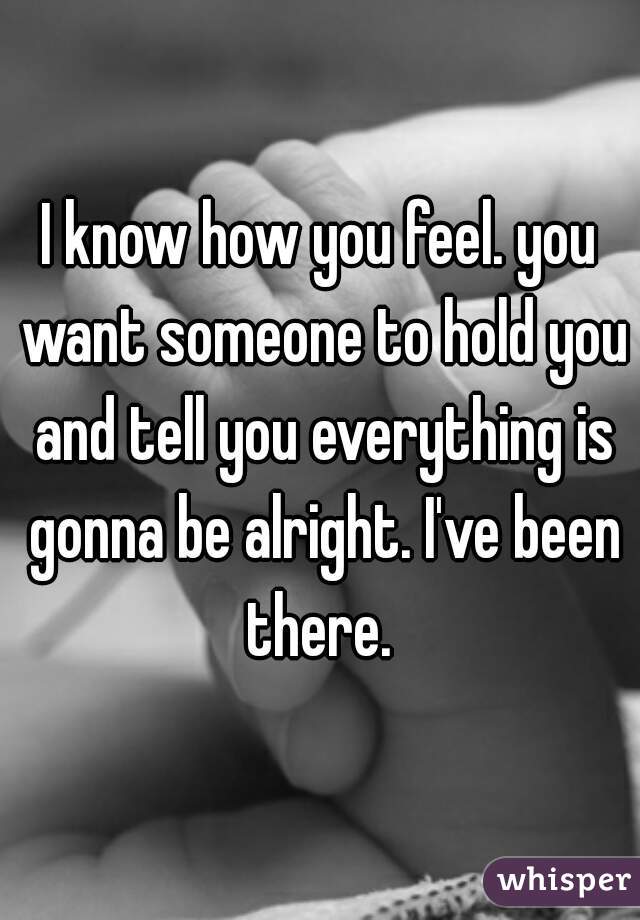 I know how you feel. you want someone to hold you and tell you everything is gonna be alright. I've been there. 