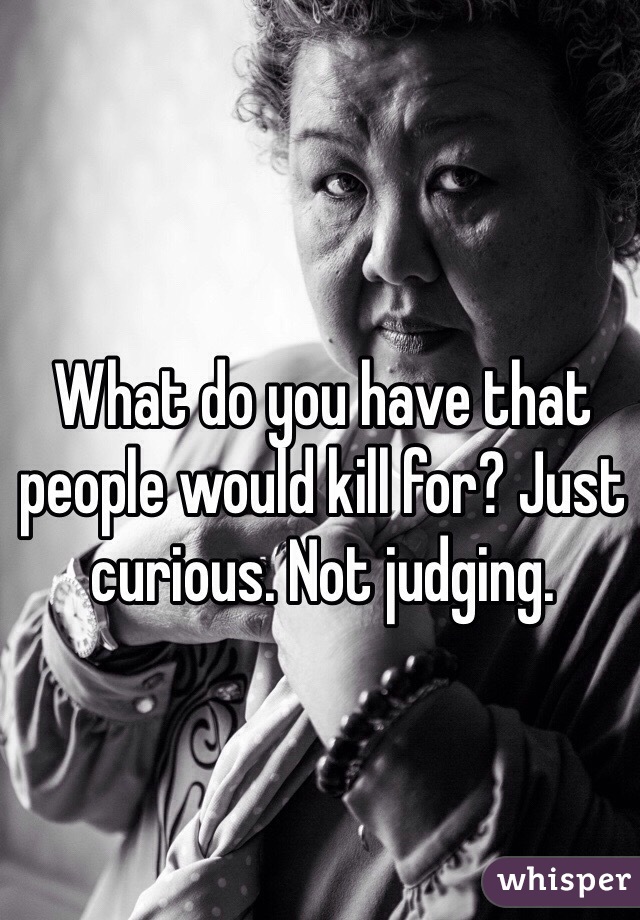 What do you have that people would kill for? Just curious. Not judging. 