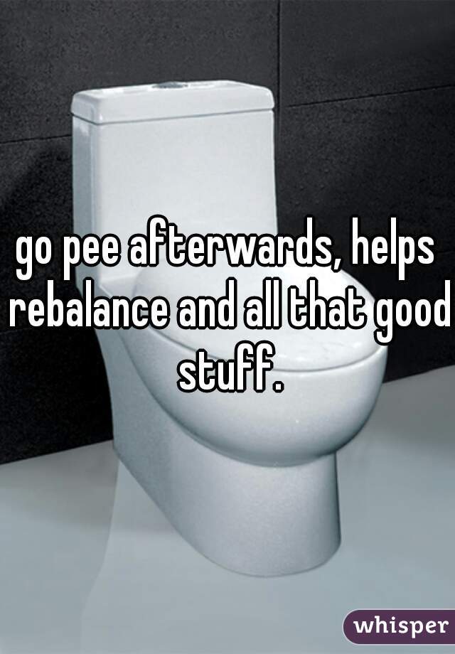 go pee afterwards, helps rebalance and all that good stuff.