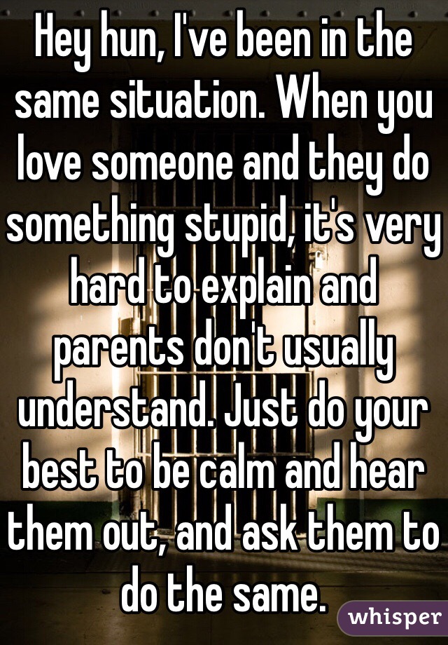 Hey hun, I've been in the same situation. When you love someone and they do something stupid, it's very hard to explain and parents don't usually understand. Just do your best to be calm and hear them out, and ask them to do the same.
