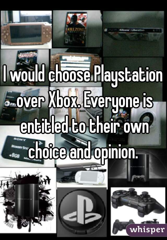 I would choose Playstation over Xbox. Everyone is entitled to their own choice and opinion. 