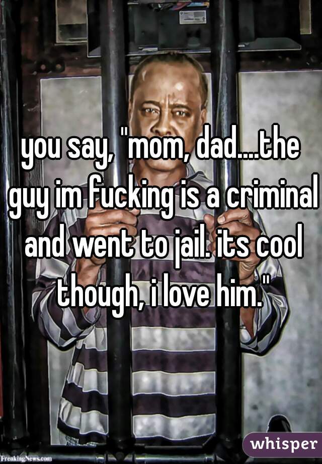 you say, "mom, dad....the guy im fucking is a criminal and went to jail. its cool though, i love him."