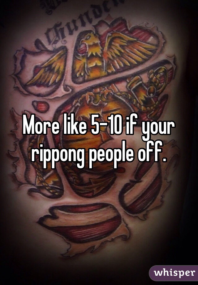 More like 5-10 if your rippong people off.