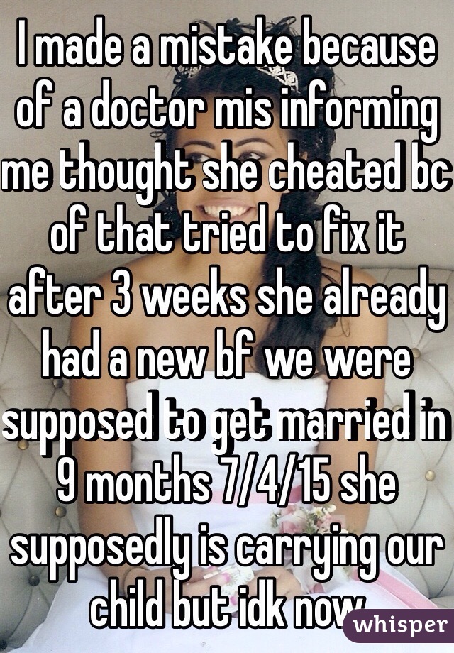 I made a mistake because of a doctor mis informing me thought she cheated bc of that tried to fix it after 3 weeks she already had a new bf we were supposed to get married in 9 months 7/4/15 she supposedly is carrying our child but idk now