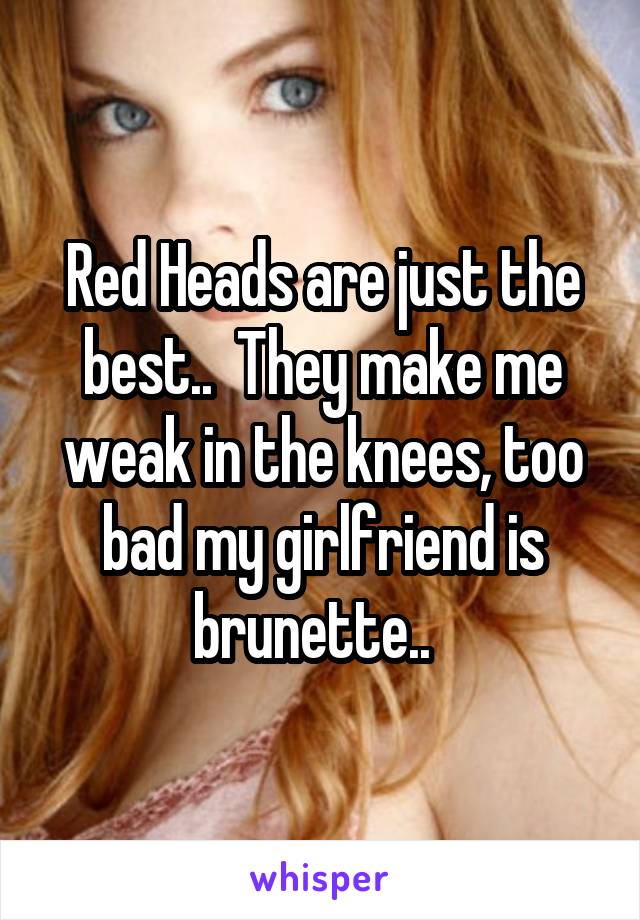 Red Heads are just the best..  They make me weak in the knees, too bad my girlfriend is brunette..  