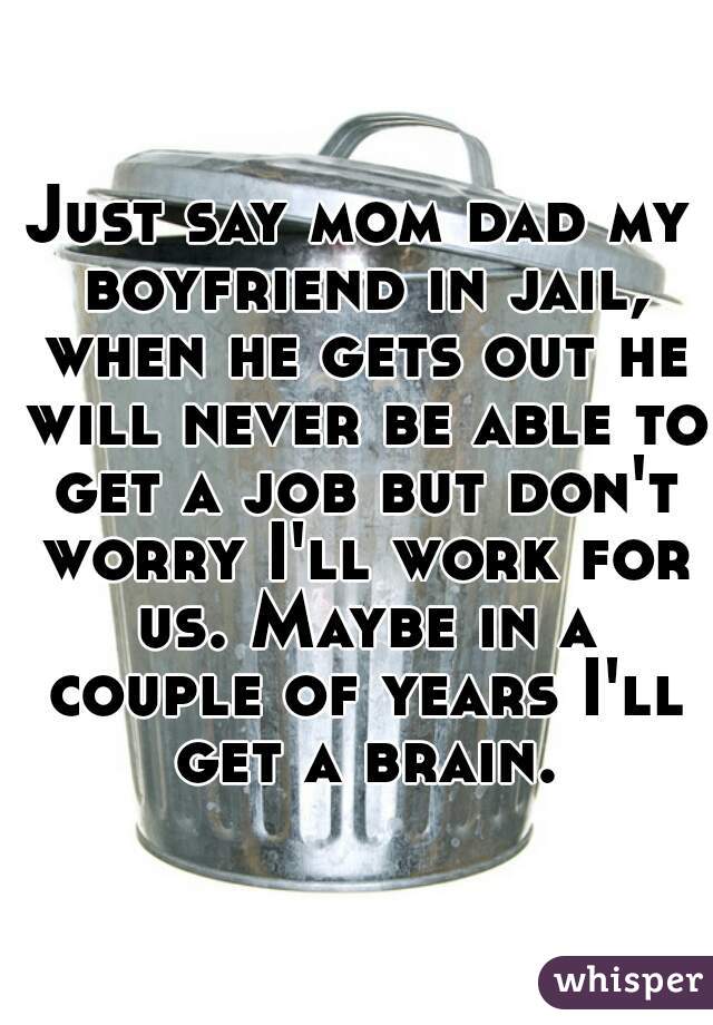 Just say mom dad my boyfriend in jail, when he gets out he will never be able to get a job but don't worry I'll work for us. Maybe in a couple of years I'll get a brain.