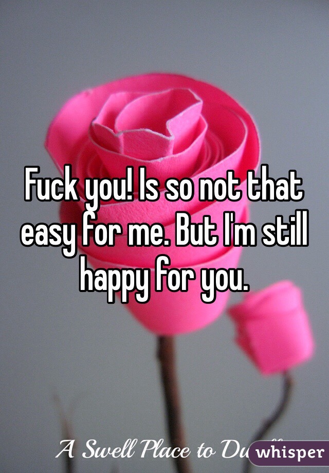 Fuck you! Is so not that easy for me. But I'm still happy for you.