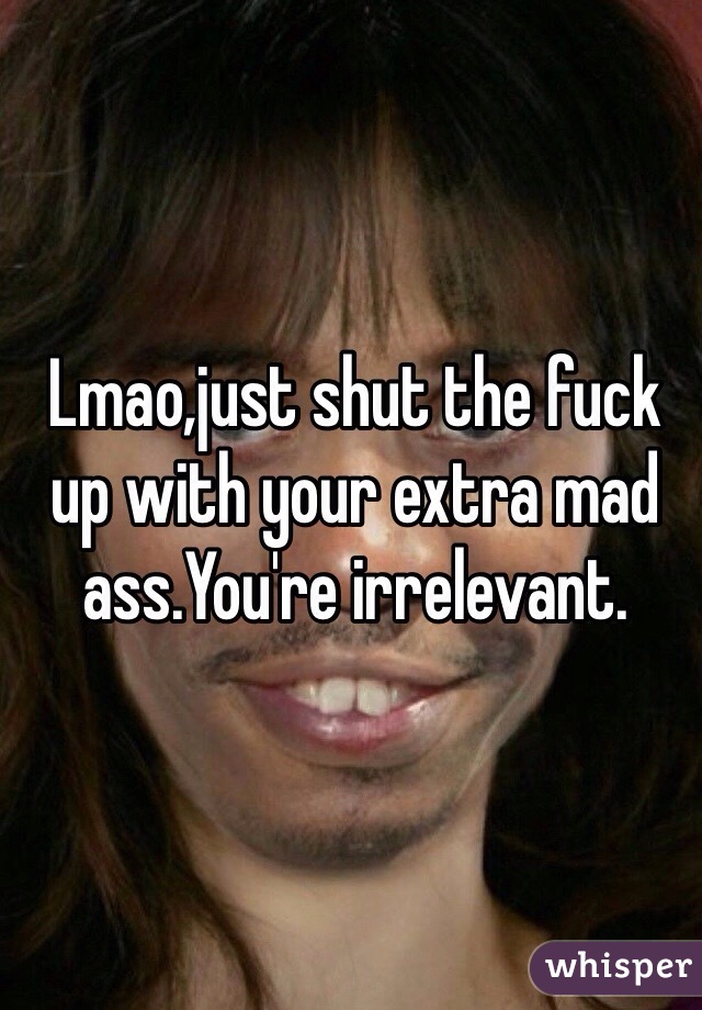 Lmao,just shut the fuck up with your extra mad ass.You're irrelevant.