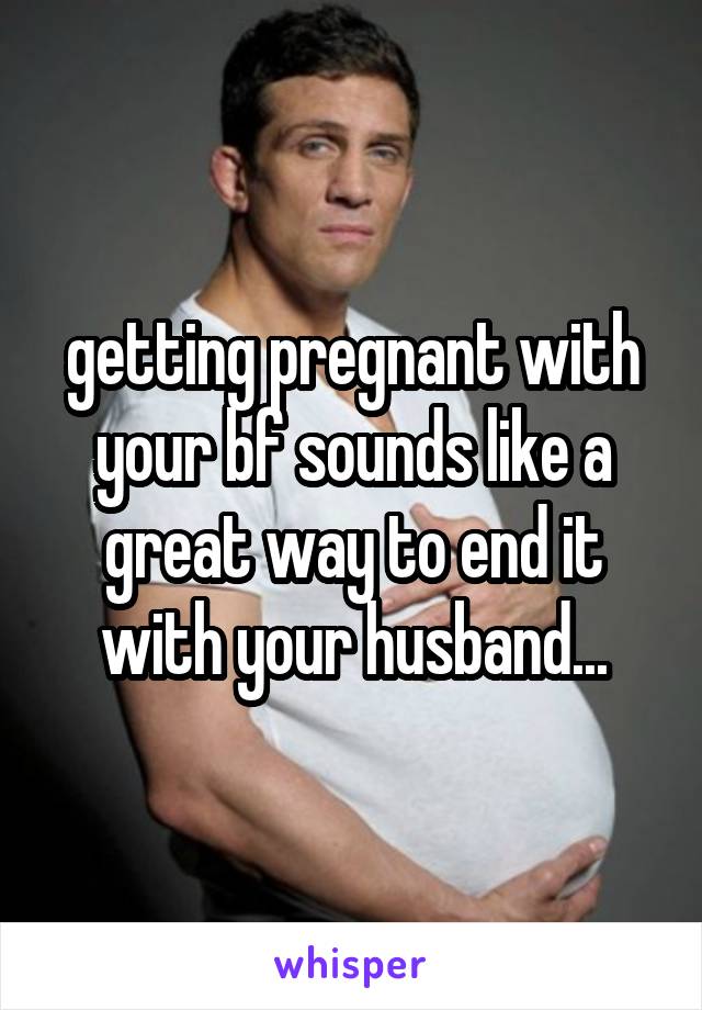 getting pregnant with your bf sounds like a great way to end it with your husband...