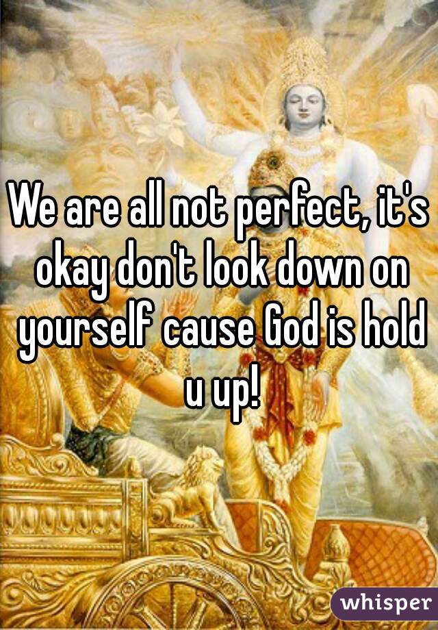 We are all not perfect, it's okay don't look down on yourself cause God is hold u up!