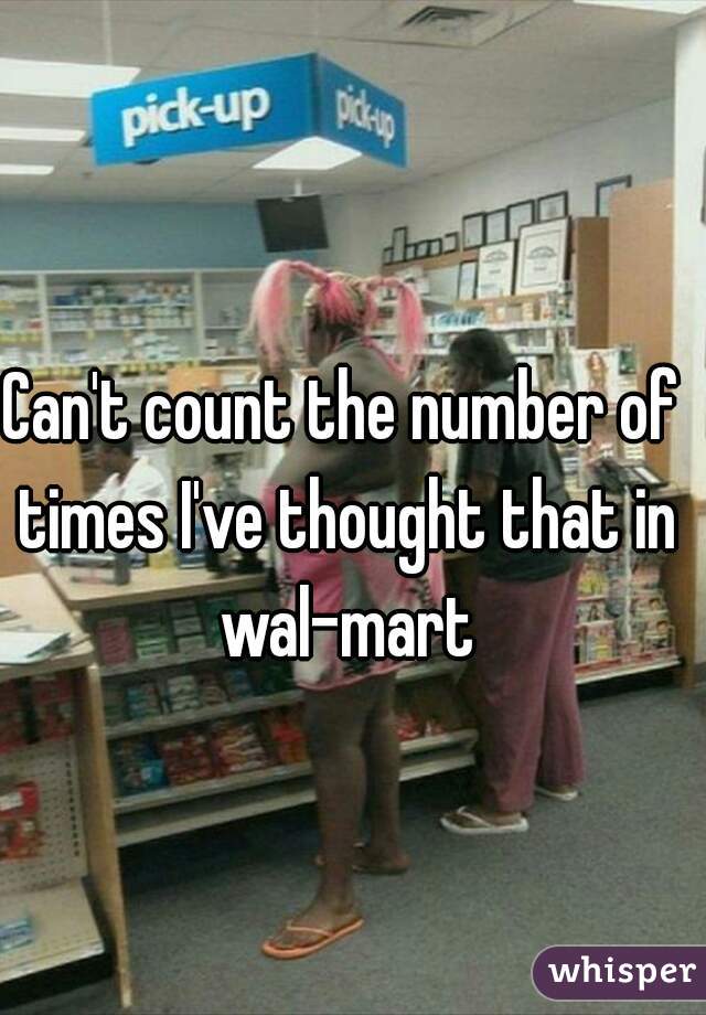 Can't count the number of times I've thought that in wal-mart