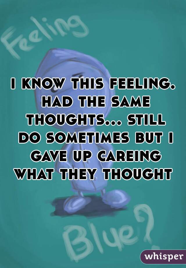 i know this feeling. had the same thoughts... still do sometimes but i gave up careing what they thought 