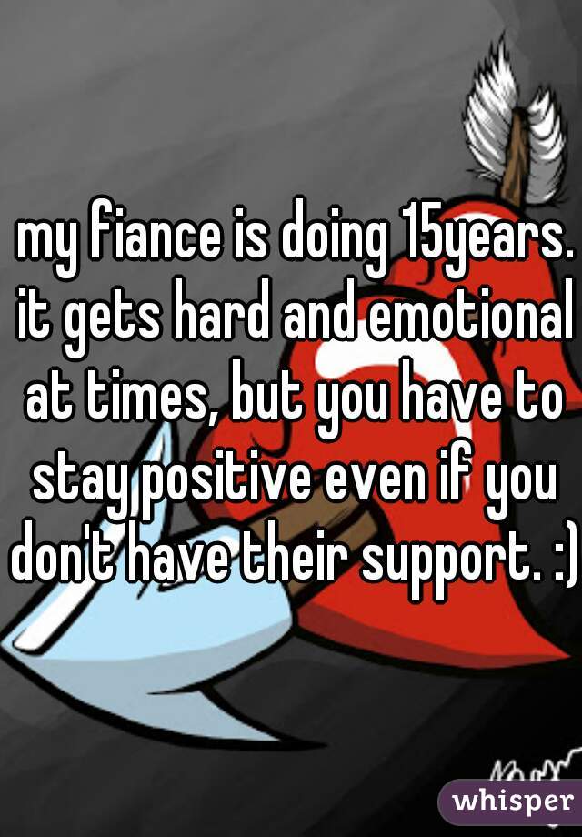  my fiance is doing 15years. it gets hard and emotional at times, but you have to stay positive even if you don't have their support. :)