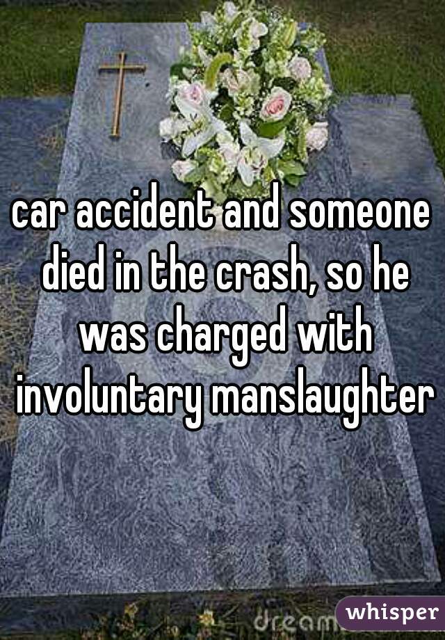 car accident and someone died in the crash, so he was charged with involuntary manslaughter