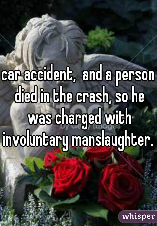 car accident,  and a person died in the crash, so he was charged with involuntary manslaughter. 