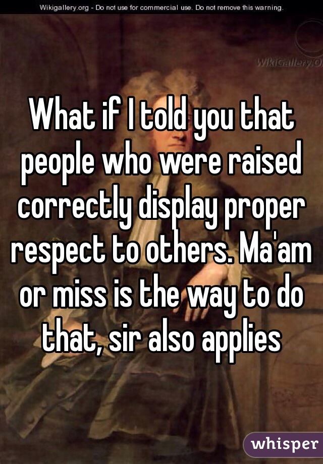 What if I told you that people who were raised correctly display proper respect to others. Ma'am or miss is the way to do that, sir also applies