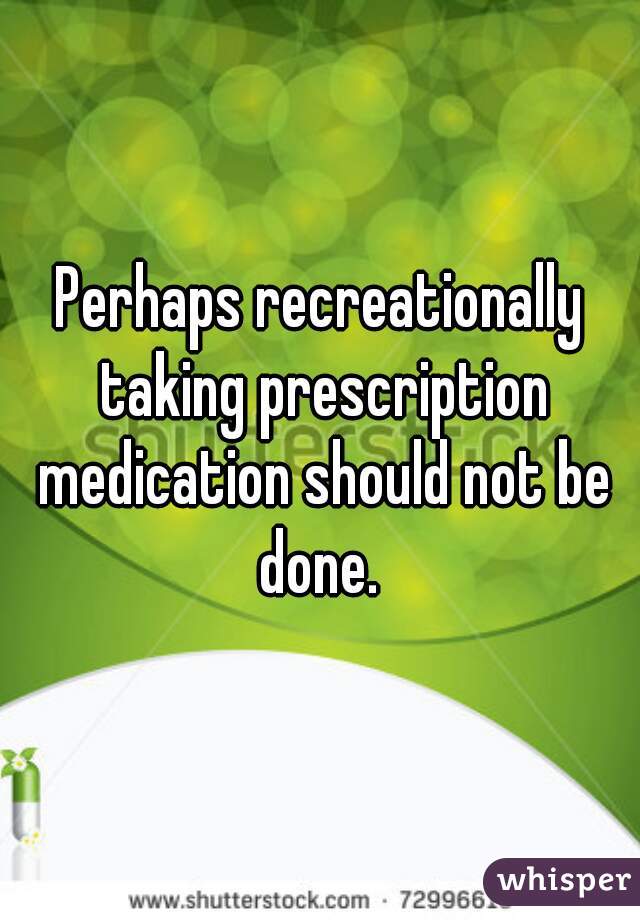 Perhaps recreationally taking prescription medication should not be done. 