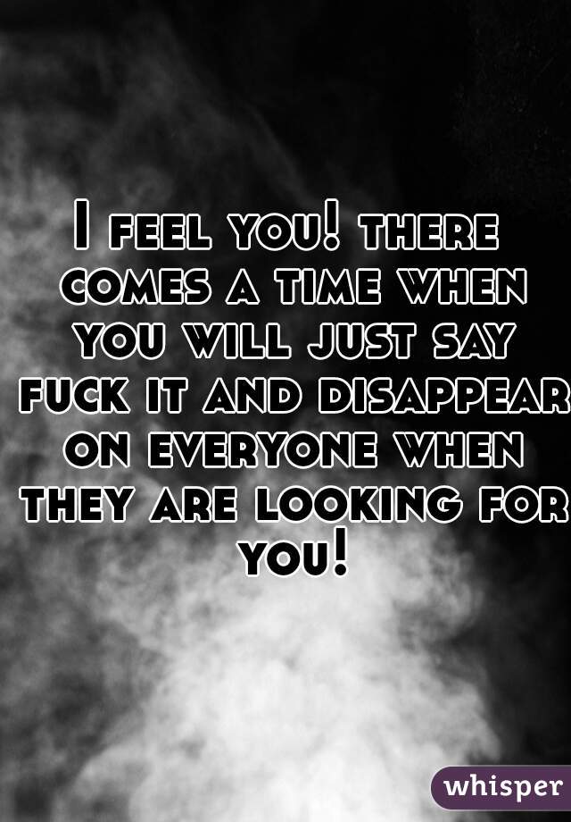 I feel you! there comes a time when you will just say fuck it and disappear on everyone when they are looking for you!