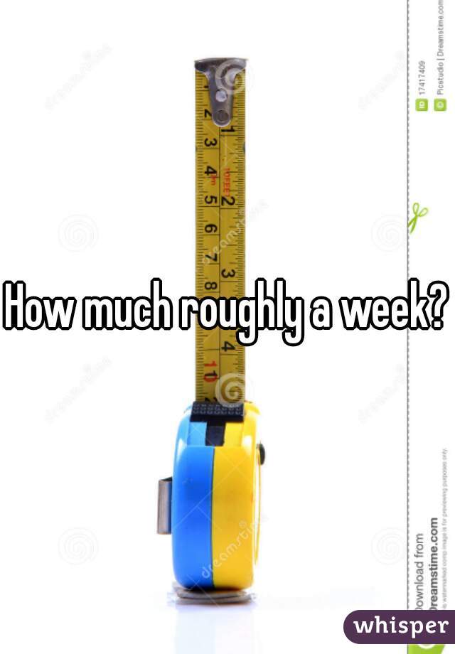 How much roughly a week?