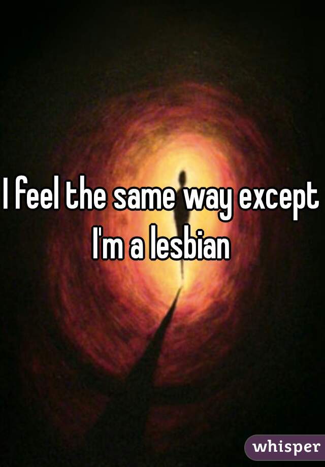 I feel the same way except I'm a lesbian 