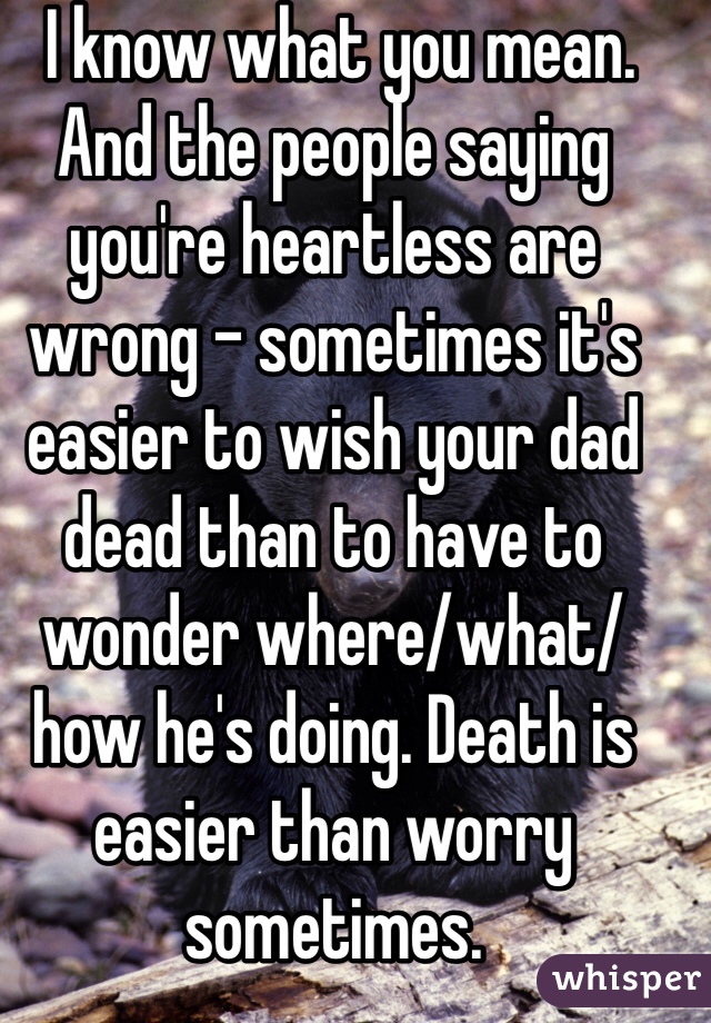  I know what you mean. And the people saying you're heartless are wrong - sometimes it's easier to wish your dad dead than to have to wonder where/what/how he's doing. Death is easier than worry sometimes. 
