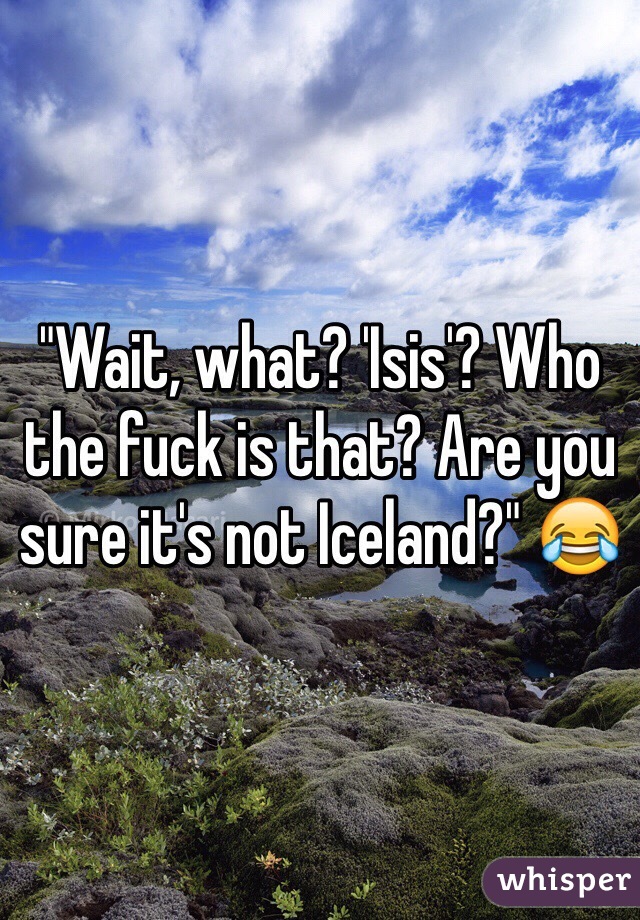 "Wait, what? 'Isis'? Who the fuck is that? Are you sure it's not Iceland?" 😂