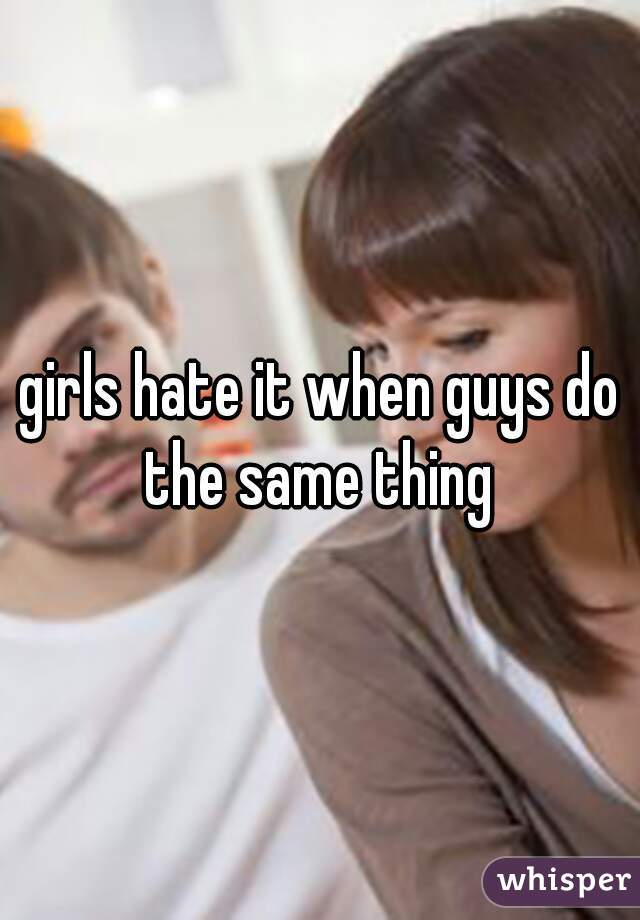 girls hate it when guys do the same thing 