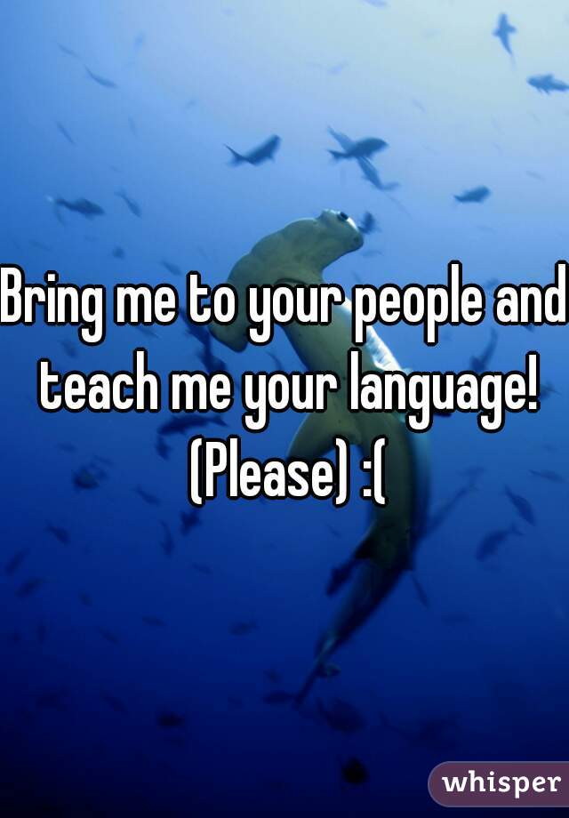Bring me to your people and teach me your language! (Please) :(