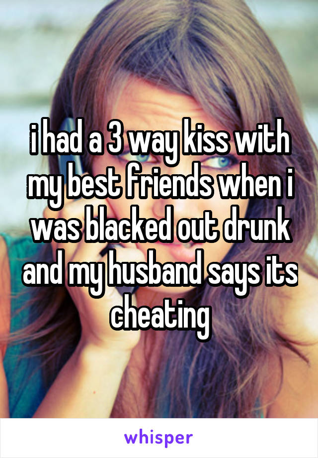 i had a 3 way kiss with my best friends when i was blacked out drunk and my husband says its cheating