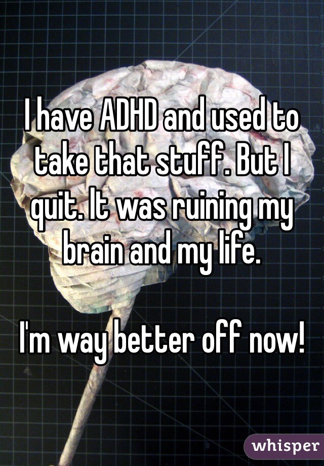 I have ADHD and used to take that stuff. But I quit. It was ruining my brain and my life. 

I'm way better off now!