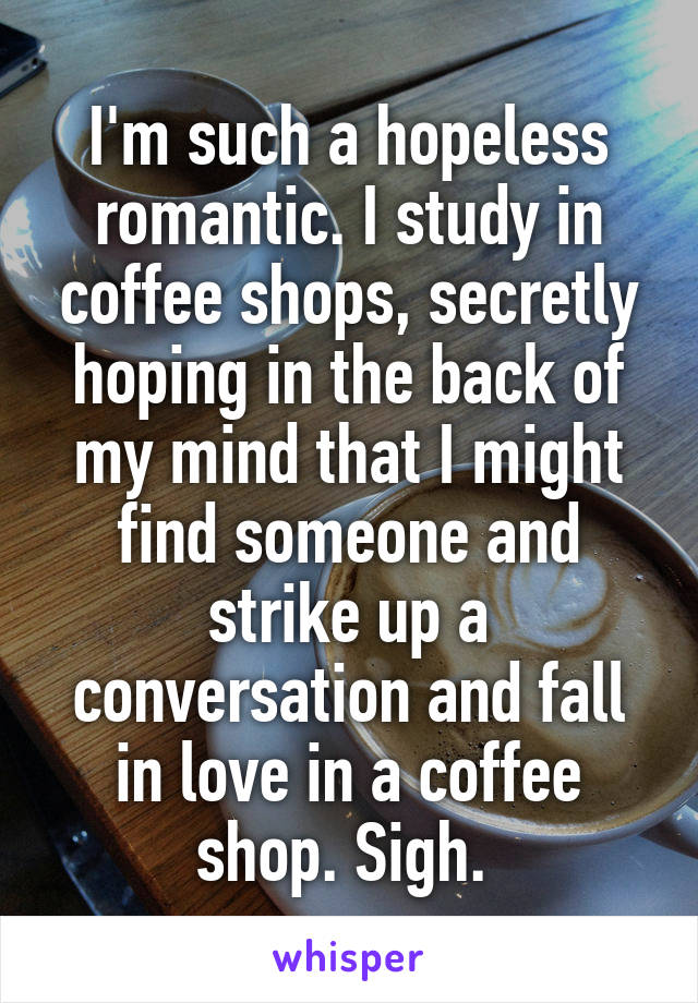 I'm such a hopeless romantic. I study in coffee shops, secretly hoping in the back of my mind that I might find someone and strike up a conversation and fall in love in a coffee shop. Sigh. 