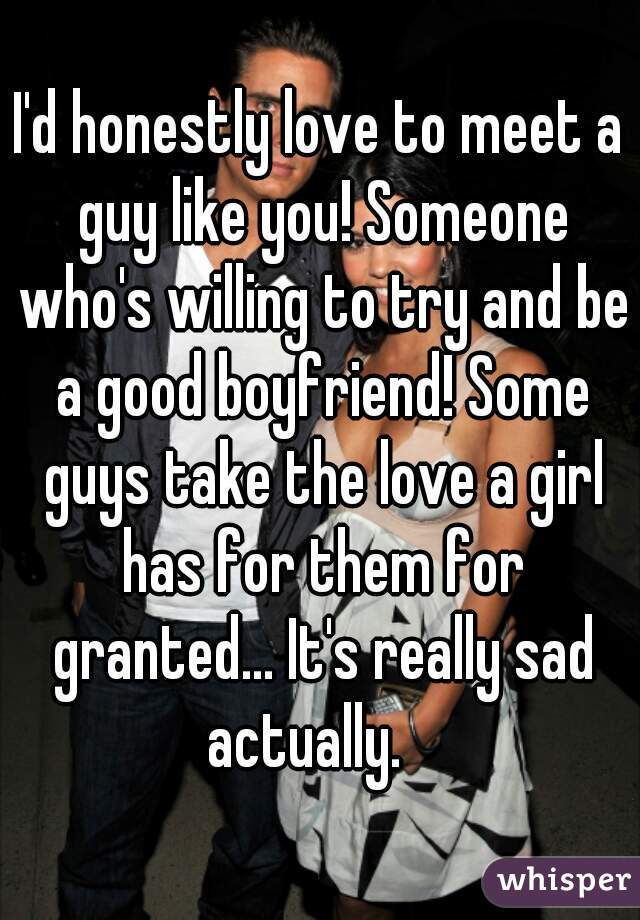 I'd honestly love to meet a guy like you! Someone who's willing to try and be a good boyfriend! Some guys take the love a girl has for them for granted... It's really sad actually.   