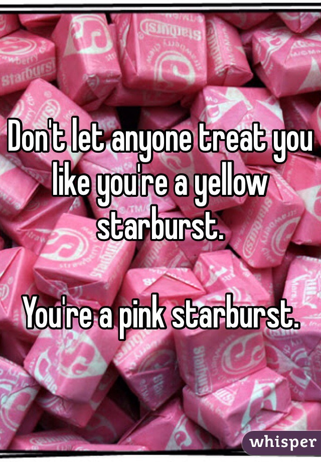 Don't let anyone treat you like you're a yellow starburst.

You're a pink starburst.