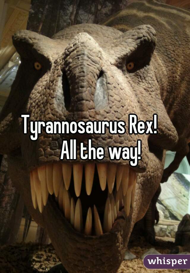 Tyrannosaurus Rex!
      All the way!