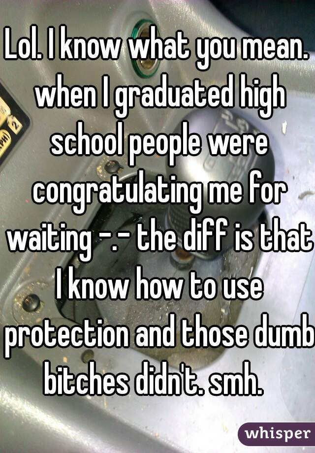 Lol. I know what you mean. when I graduated high school people were congratulating me for waiting -.- the diff is that I know how to use protection and those dumb bitches didn't. smh.  
