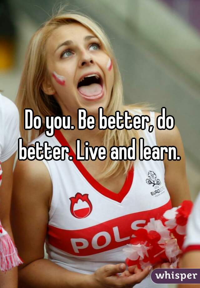 Do you. Be better, do better. Live and learn. 